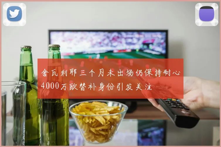 舍瓦利耶三个月未出场仍保持耐心4000万欧替补身份引发关注