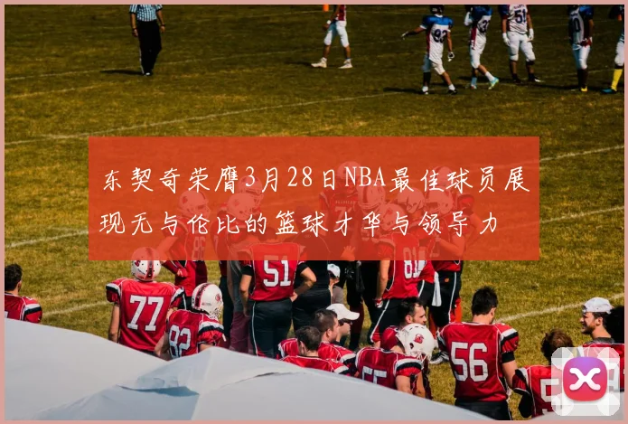 东契奇荣膺3月28日NBA最佳球员展现无与伦比的篮球才华与领导力