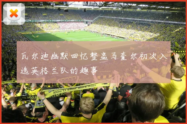瓦尔迪幽默回忆整蛊马奎尔初次入选英格兰队的趣事