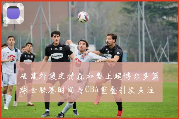 福建外援皮特森加盟土超博尔多篮球会联赛时间与CBA重叠引发关注