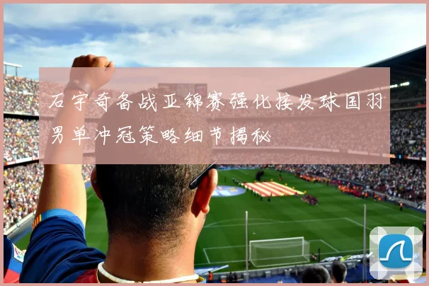 石宇奇备战亚锦赛强化接发球国羽男单冲冠策略细节揭秘