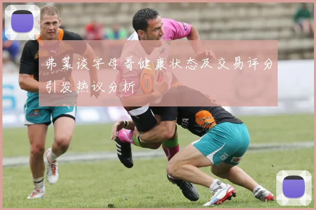 弗莱谈字母哥健康状态及交易评分引发热议分析