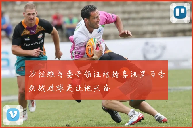 沙拉维与妻子领证结婚喜讯罗马告别战进球更让他兴奋