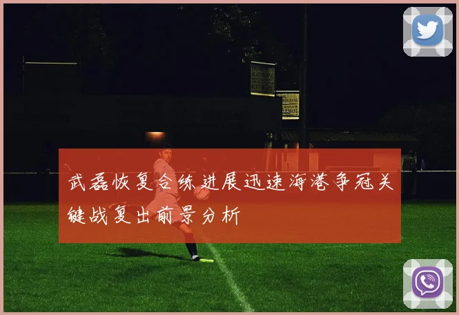 武磊恢复合练进展迅速海港争冠关键战复出前景分析