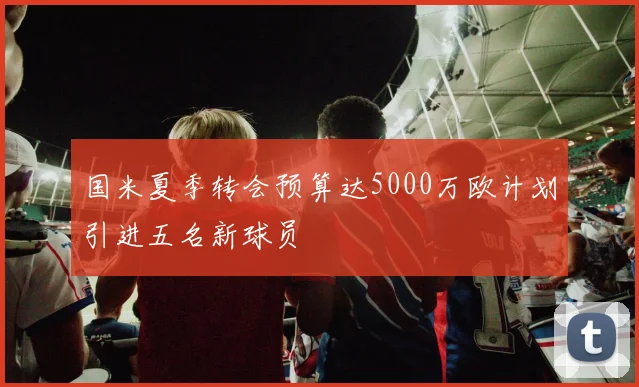 国米夏季转会预算达5000万欧计划引进五名新球员