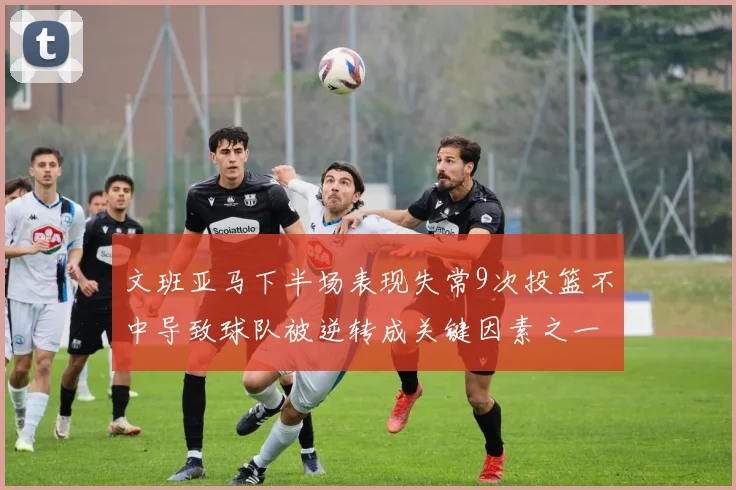 文班亚马下半场表现失常9次投篮不中导致球队被逆转成关键因素之一