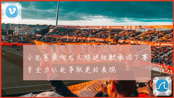 小孔塞桑向尤文球迷致歉承诺下赛季全力以赴争取更好表现