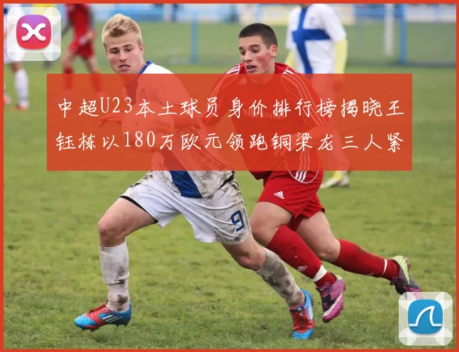 中超U23本土球员身价排行榜揭晓王钰栋以180万欧元领跑铜梁龙三人紧随其后