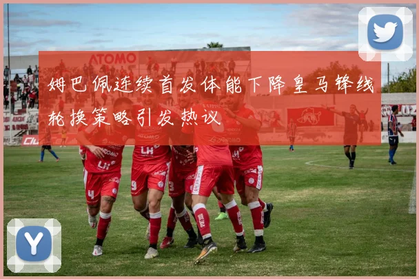 姆巴佩连续首发体能下降皇马锋线轮换策略引发热议