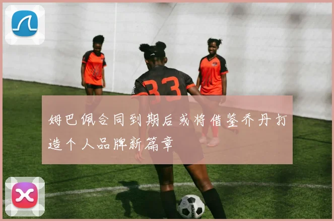 姆巴佩合同到期后或将借鉴乔丹打造个人品牌新篇章