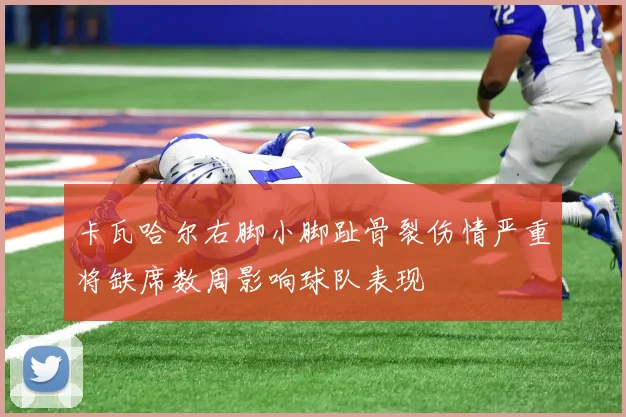 卡瓦哈尔右脚小脚趾骨裂伤情严重将缺席数周影响球队表现