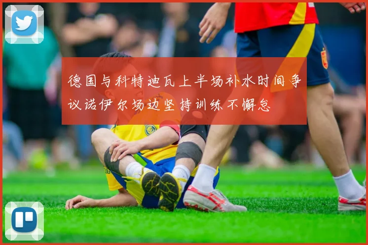 德国与科特迪瓦上半场补水时间争议诺伊尔场边坚持训练不懈怠