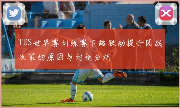 TES世界赛训练赛下路联动提升团战决策的原因与讨论分析