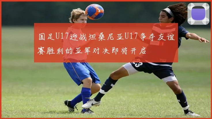 国足U17迎战坦桑尼亚U17争夺友谊赛胜利的亚军对决即将开启