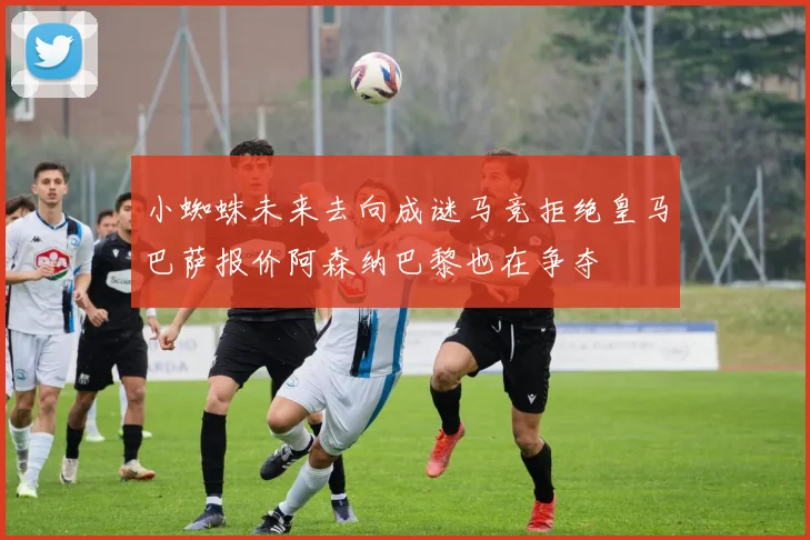 小蜘蛛未来去向成谜马竞拒绝皇马巴萨报价阿森纳巴黎也在争夺