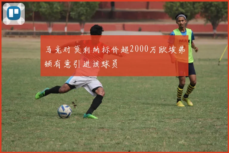 马竞对莫利纳标价超2000万欧埃弗顿有意引进该球员