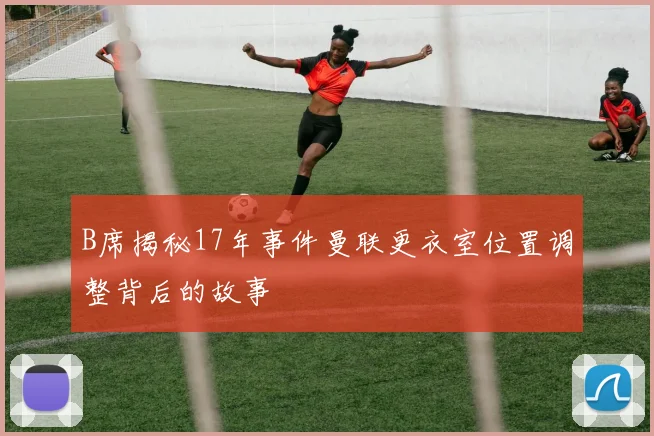 B席揭秘17年事件曼联更衣室位置调整背后的故事