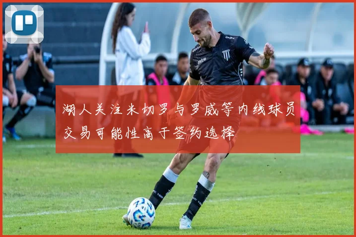 湖人关注米切罗与罗威等内线球员交易可能性高于签约选择