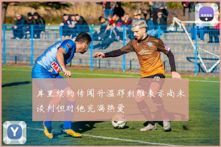 库里续约传闻升温邓利维表示尚未谈判但对他充满热爱
