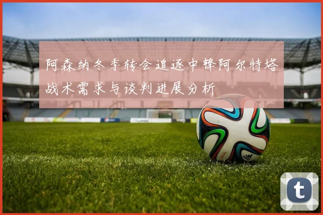 阿森纳冬季转会追逐中锋阿尔特塔战术需求与谈判进展分析