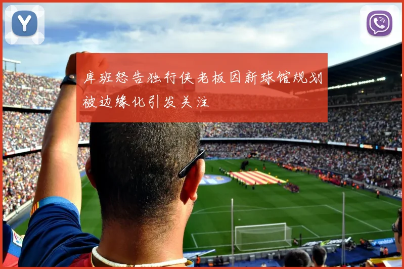 库班怒告独行侠老板因新球馆规划被边缘化引发关注