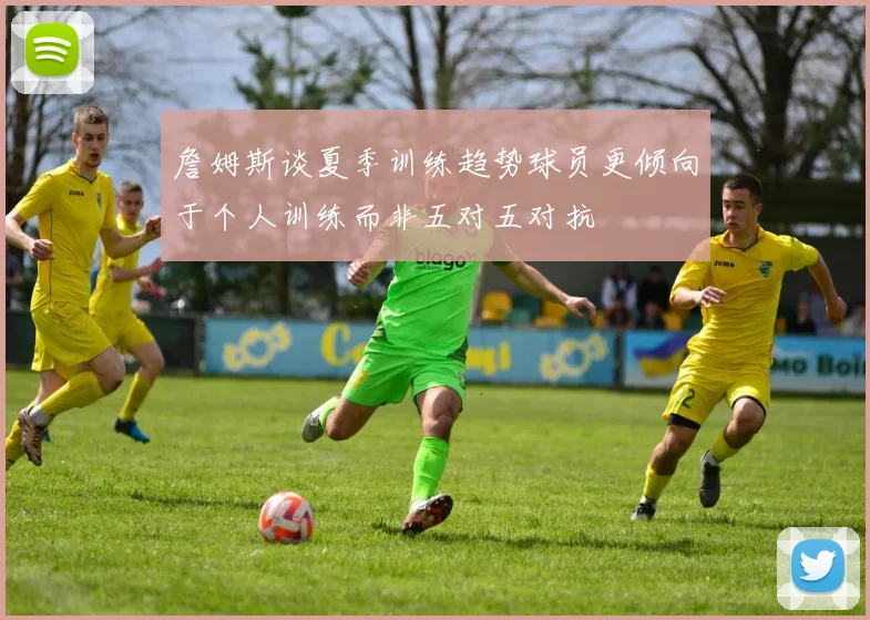 詹姆斯谈夏季训练趋势球员更倾向于个人训练而非五对五对抗