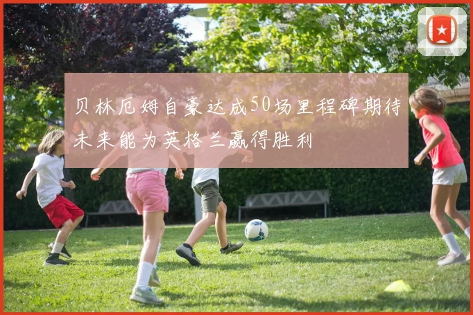 贝林厄姆自豪达成50场里程碑期待未来能为英格兰赢得胜利