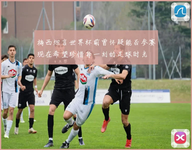 梅西坦言世界杯前曾怀疑能否参赛现在希望珍惜每一刻的足球时光