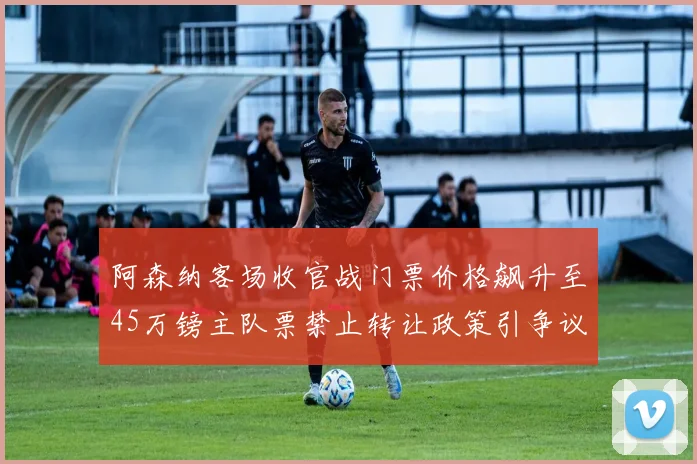 阿森纳客场收官战门票价格飙升至45万镑主队票禁止转让政策引争议