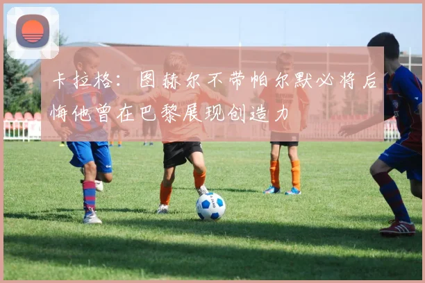 卡拉格：图赫尔不带帕尔默必将后悔他曾在巴黎展现创造力